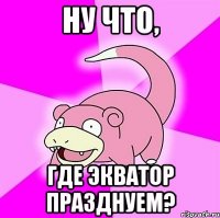 Ну что, где экватор празднуем?