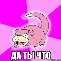  да ты что