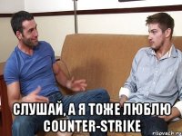  Слушай, а я тоже люблю Counter-Strike