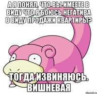 А я понял, что Вы имеете в виду что я боюсь негатива в виду продажи квартиры? Тогда извиняюсь. Вишневая