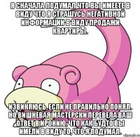Я сначала подумал что Вы имеете в виду что я страшусь негативной информации в виду продажи квартиры. Извиняюсь, если не правильно понял. Но Вишневая мастерски перевела Ваш ответ в иронию, что как будто Вы имели в виду то, что я подумал.