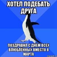 Хотел подебать друга поздравил с днём всех влюблённых вместо 8 марта