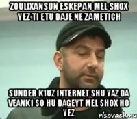 zoulixansun eskepan mel shox yez ti etu daje ne zametich sunder k1uz internet shu yaz da veank1 so hu dageyt mel shox ho yez