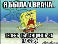 Я была у врача.. теперь ты танцуешь за нас 2х ;(