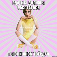 еда, мы должны расстаться ты слишком твёрдая