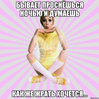 бывает проснёшься ночью и думаешь как же жрать хочется...