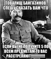 Товарищ Байгазинов спешу сказать вам что Если вы не получите 5 по всем предметам то вас расстреляют!!!!!!!!!!!!!