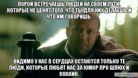 Порой встречаешь людей на своём пути, которые не ценят того, что ты для них делаешь и что им говоришь. Видимо у нас в сердцах остаются только те люди, которые любят нас за юмор про шлюх и кокаин.