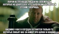Порой встречаешь людей на своём пути, которые не ценят того, что ты для них делаешь и что им говоришь. Видимо у нас в сердцах остаются только те, которые любят нас за юмор про шлюх и кокаин.