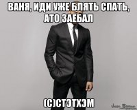 Ваня, иди уже блять спать, ато заебал (с)Стэтхэм