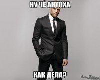 ну чё Антоха как дела?