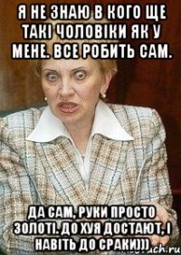 Я не знаю в кого ще такі чоловіки як у мене. Все робить сам. Да сам, руки просто золоті. до хуя достают, і навіть до сраки)))