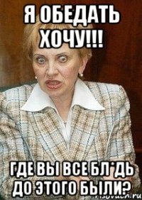 я обедать хочу!!! где вы все бл*дь до этого были?