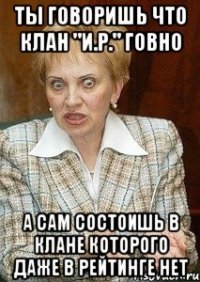 Ты говоришь что клан "И.Р." говно А сам состоишь в клане которого даже в рейтинге нет