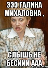 Эээ Галина Михаловна , Слышь не бесиии ааа