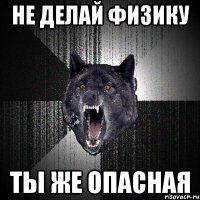 не делай физику ты же опасная