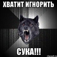 ХВАТИТ ИГНОРИТЬ СУКА!!!