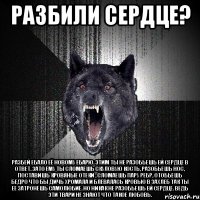 РАЗБИЛИ СЕРДЦЕ? РАЗБЕЙ ЕБАЛО ЕЁ НОВОМУ ЕБАРЮ. ЭТИМ ТЫ НЕ РАЗОБЬЕШЬ ЕЙ СЕРДЦЕ В ОТВЕТ. ЗАТО ЕМУ ТЫ СЛОМАЕШЬ СКУЛОВУЮ КОСТЬ, РАЗОБЬЕШЬ НОС, ПОСТАВИШЬ КРОВЯНЫЕ ОТЕКИ , СЛОМАЕШЬ ПАРУ РЕБР, ОТОБЬЕШЬ БЕДРО ЧТО БЫ ДИЧЬ ХРОМАЛА И БЛЕВАЛАСЬ КРОВЬЮ В ЗАХЛЕБ ТАК ТЫ ЕЕ ЗАТРОНЕШЬ САМОЛЮБИЕ. НО НИКАК НЕ РАЗОБЬЕШЬ ЕЙ СЕРДЦЕ. ВЕДЬ ЭТИ ТВАРИ НЕ ЗНАЮТ ЧТО ТАКОЕ ЛЮБОВЬ.