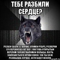 тЕБЕ РАЗБИЛИ СЕРДЦЕ? РАЗБЕЙ ЕБАЛО ЕЕ ПАРНЮ, СЛОМАЙ РЕБРА, РАЗВЕРНИ ЕГО ПЕРЕНОСЕЦУ НА 180 Г. ПОСТАВЬ ОТКРЫТЫЙ ПЕРЕЛОМ ГОЛЕНЯ, ВЫЛОМАЙ ПАЛЬЦЫ. ПУСТЬ ЗАХЛЕБНЕТЬСЯ В КРОВИ СВОЕЙ. ТАК ТЫ ЕЙ НЕ РАЗОБЬЕШЬ СЕРДЦЕ. ЗАТО БУДЕТ ВЕСЕЛО.