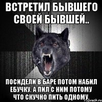 ВСТРЕТИЛ БЫВШЕГО СВОЕЙ БЫВШЕЙ.. ПОСИДЕЛИ В БАРЕ ПОТОМ НАБИЛ ЕБУЧКУ. А ПИЛ С НИМ ПОТОМУ ЧТО СКУЧНО ПИТЬ ОДНОМУ.