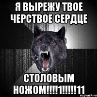 Я ВЫРЕЖУ ТВОЕ ЧЕРСТВОЕ СЕРДЦЕ СТОЛОВЫМ НОЖОМ!!!!1!!!!!11