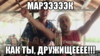 Марэээээк Как ты, дружищееее!!!
