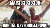 Марээээээээк Как ты, Дружищеее?!?!?!
