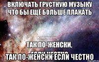 Включать грустную музыку что бы ещё больше плакать Так по-женски если честно