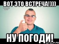 Вот это встреча!))) Ну погоди!