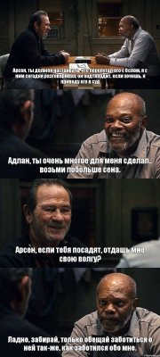 Арсен, ты должен настаивать, что перепутал его с Ослом, я с ним сегодня разговаривал, он подтвердит, если хочешь, я приведу его в суд Адлан, ты очень многое для меня сделал.. возьми побольше сена. Арсен, если тебя посадят, отдашь мне свою волгу? Ладно, забирай, только обещай заботиться о ней так-же, как заботился обо мне.