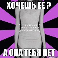 Хочешь ее ? А она тебя нет