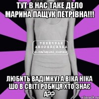 Тут в нас таке дело Марина Пащук Петрівна!!! Любить вадімку) а Віка ніка шо в світі робиця хто знає а??