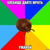 хлебище дайте жрать РЖАНОЙ