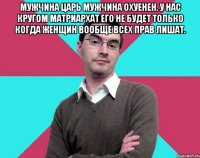 Мужчина царь мужчина охуенен. У нас кругом матриархат его не будет только когда женщин вообще всех прав лишат. 