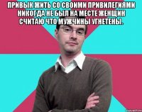 Привык жить со своими привилегиями никогда не был на месте женщин считаю что мужчины угнетены. 