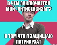 В чем заключается мой "антисексизм"? В том что я защищаю патриархат