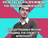 Посмели сказать про мужчин что то некомплиментарное? Вы недотраханные мерзкие уродины. Я не сексист , я антисексист.