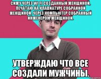 Сижу через Wi Fi созданный женщиной, печатаю на клавиатуре собранной женщиной, через компьютер собранный инженером женщиной. Утверждаю что все создали мужчины.