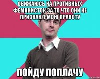 Обижаюсь на противных феминисток за то что они не признают мою правоту Пойду поплачу