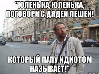 "Юленька, Юленька, поговори с дядей Лешей! Который папу идиотом называет!"