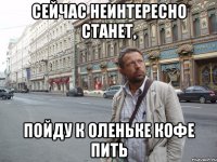 Сейчас неинтересно станет, пойду к оленьке кофе пить