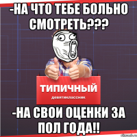 -на что тебе больно смотреть??? -на свои оценки за пол года!!