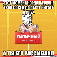 этот момент когда на уроке твой сосед по парте читает в слух а ты его рассмешил