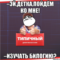 –Эй,детка,пойдём ко мне! –изучать билогию?