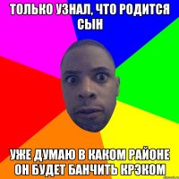 Только узнал, что родится сын Уже думаю в каком районе он будет банчить крэком