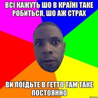 всі кажуть шо в країні таке робиться, шо аж страх ви поїдьте в гетто там таке постоянно