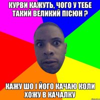 курви кажуть, чого у тебе такий великий пісюн ? кажу шо і його качаю коли хожу в качалку