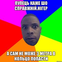 Пупець каже шо справжній.нігер А сам не може з метра в кольцо попасти