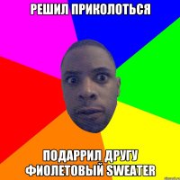 Решил приколоться подаррил другу фиолетовый sweater