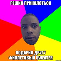 Решил приколоться подарил другу фиолетовый sweater